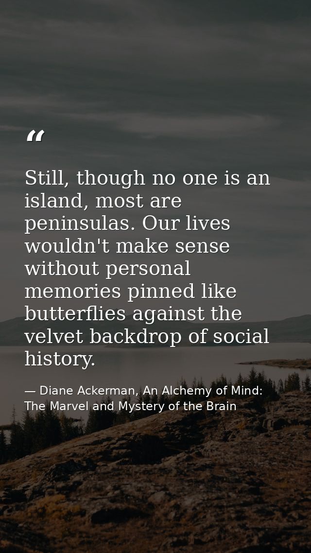 Still, though no one is an island, most are peninsulas. Our lives wouldn't make sense without personal memories pinned l — Diane Ackerman, An Alchemy of Mind: The Marvel and Mystery of the Brain