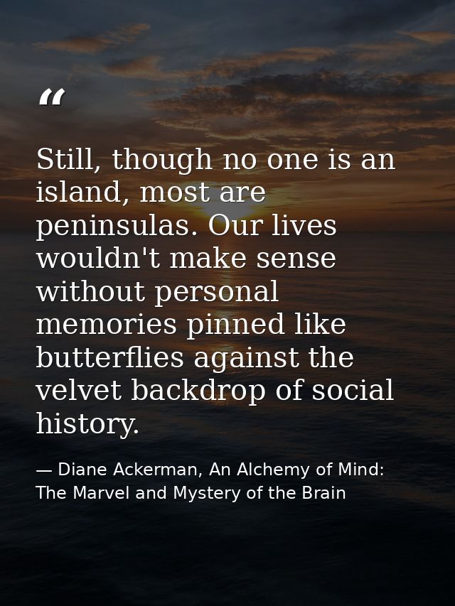 Still, though no one is an island, most are peninsulas. Our lives wouldn't make sense without personal memories pinned l — Diane Ackerman, An Alchemy of Mind: The Marvel and Mystery of the Brain