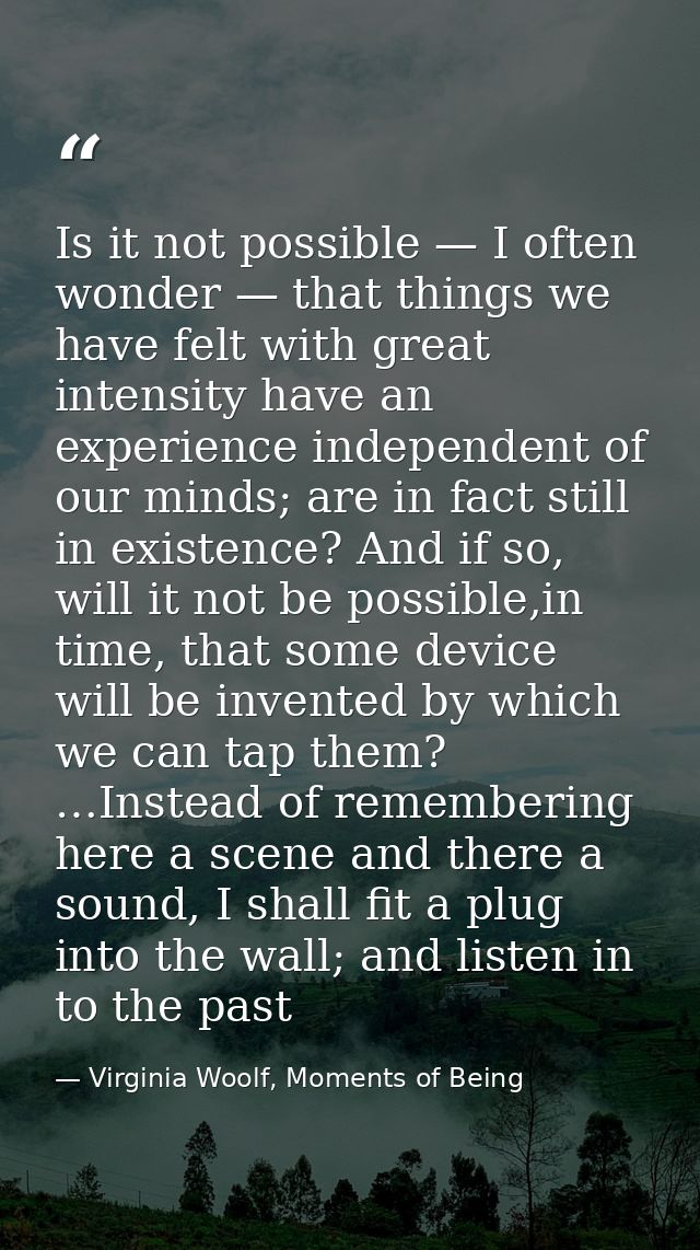 Is it not possible — I often wonder — that things we have felt with great intensity have an experience independent of ou — Virginia Woolf, Moments of Being