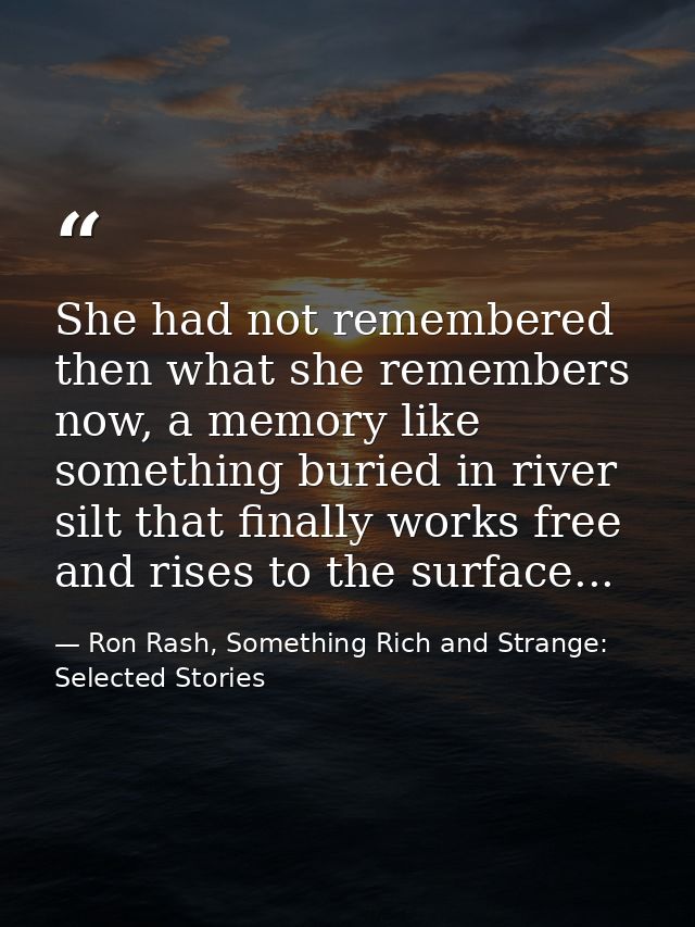 She had not remembered then what she remembers now, a memory like something buried in river silt that finally works free — Ron Rash, Something Rich and Strange: Selected Stories
