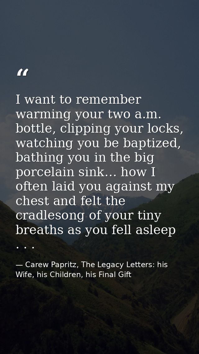 I want to remember warming your two a.m. bottle, clipping your locks, watching you be baptized, bathing you in the big p — Carew Papritz, The Legacy Letters: his Wife, his Children, his Final Gift