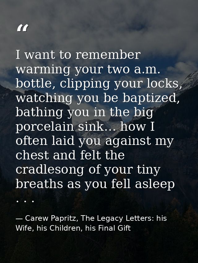I want to remember warming your two a.m. bottle, clipping your locks, watching you be baptized, bathing you in the big p — Carew Papritz, The Legacy Letters: his Wife, his Children, his Final Gift