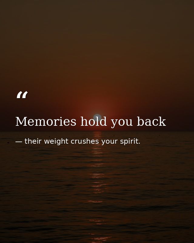 Memories hold you back — their weight crushes your spirit.