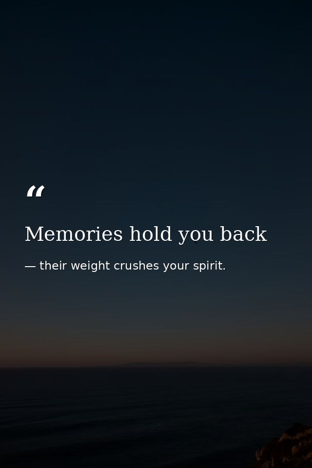 Memories hold you back — their weight crushes your spirit.