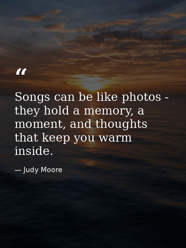 Songs can be like photos - they hold a memory, a moment, and thoughts that keep you warm inside. — Judy Moore