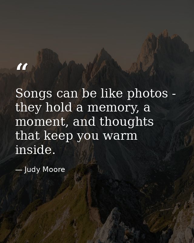 Songs can be like photos - they hold a memory, a moment, and thoughts that keep you warm inside. — Judy Moore