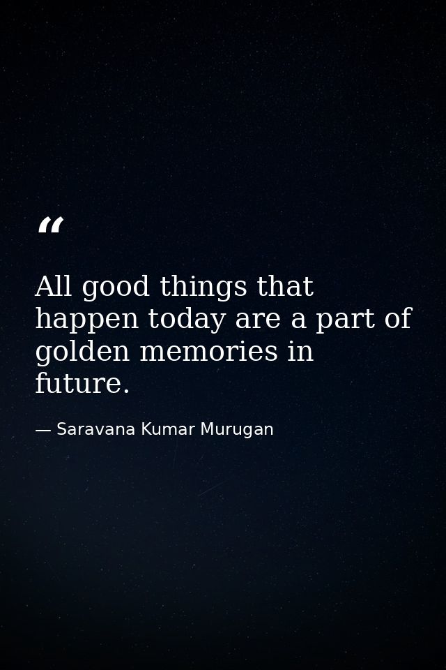 All good things that happen today are a part of golden memories in future. — Saravana Kumar Murugan