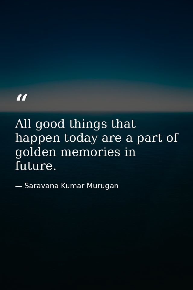 All good things that happen today are a part of golden memories in future. — Saravana Kumar Murugan