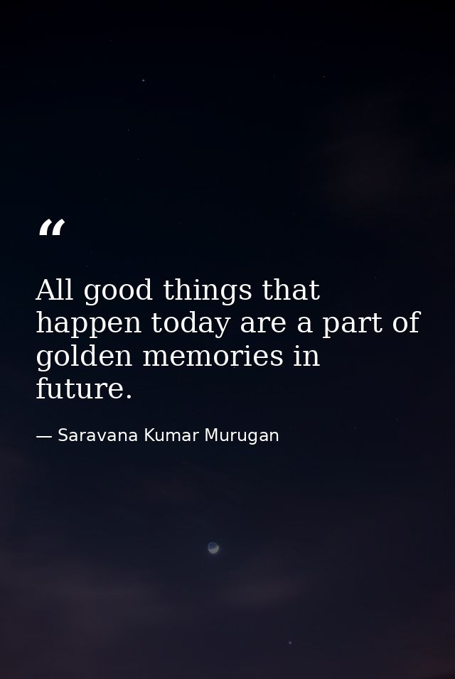 All good things that happen today are a part of golden memories in future. — Saravana Kumar Murugan