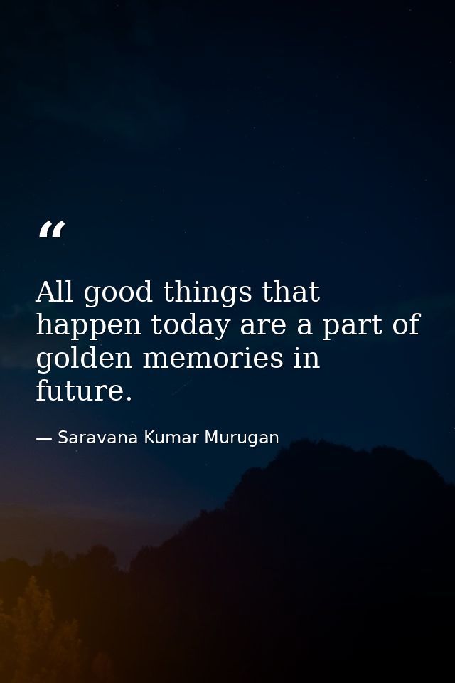 All good things that happen today are a part of golden memories in future. — Saravana Kumar Murugan
