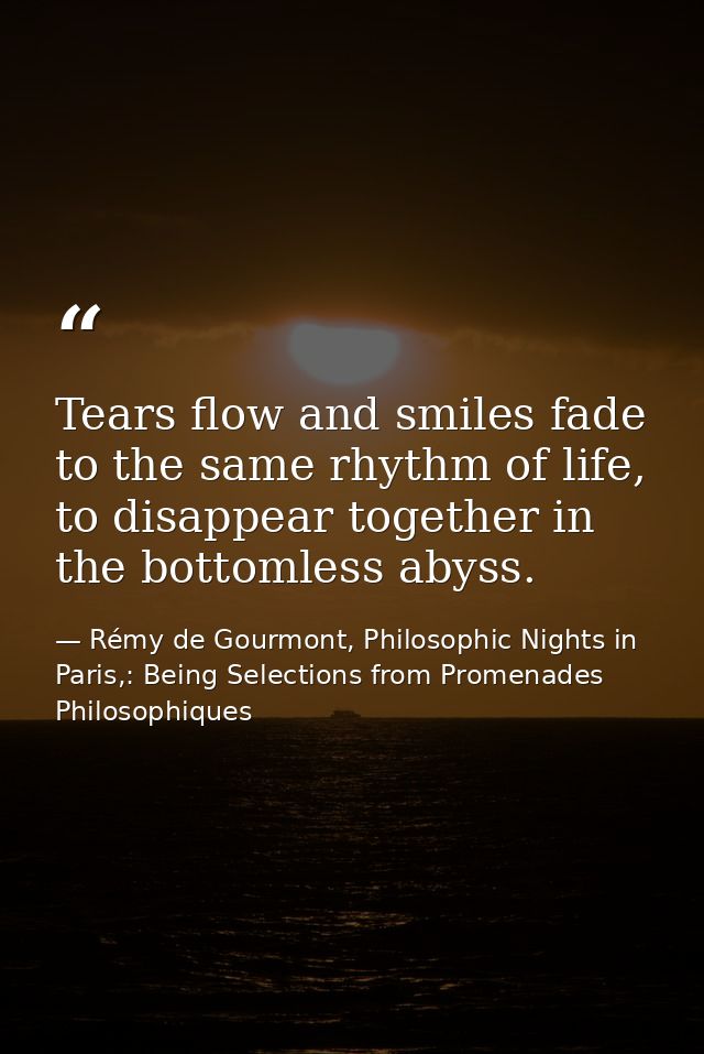 Tears flow and smiles fade to the same rhythm of life, to disappear together in the bottomless abyss. — Rémy de Gourmont, Philosophic Nights in Paris,: Being Selections from Promenades Philosophiques