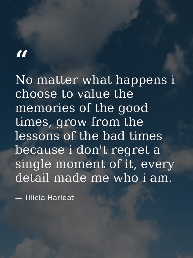 No matter what happens i choose to value the memories of the good times, grow from the lessons of the bad times because  — Tilicia Haridat