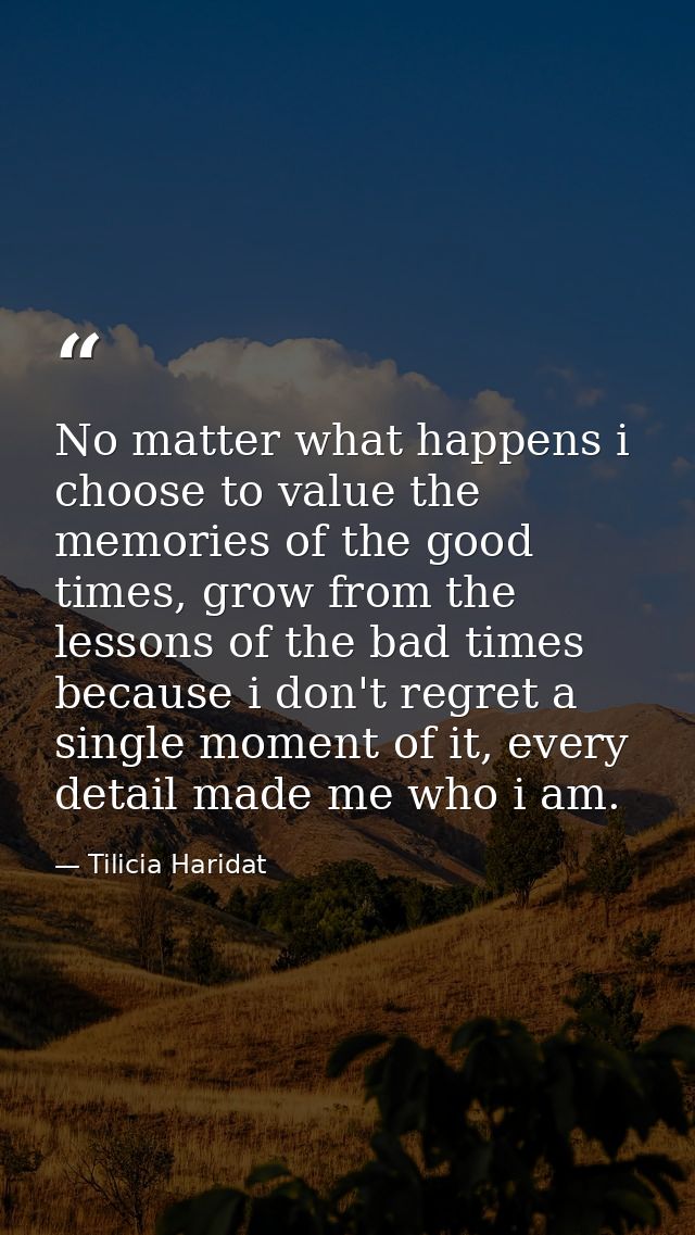 No matter what happens i choose to value the memories of the good times, grow from the lessons of the bad times because  — Tilicia Haridat