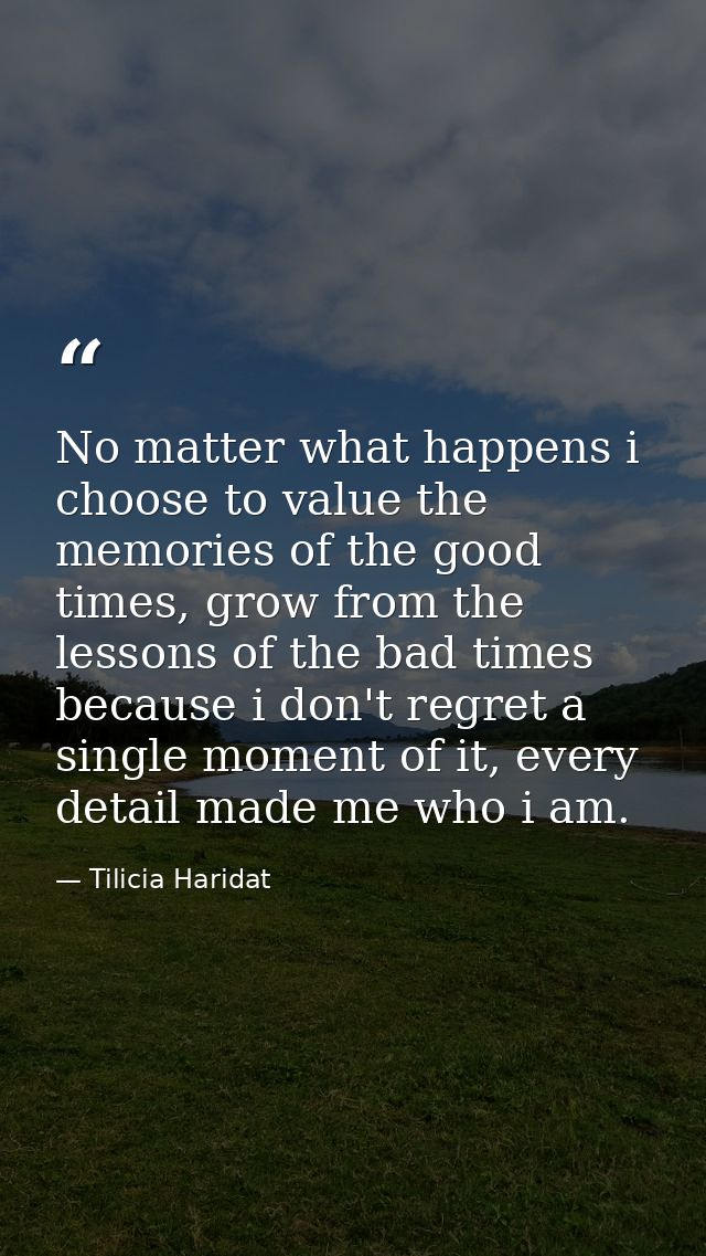 No matter what happens i choose to value the memories of the good times, grow from the lessons of the bad times because  — Tilicia Haridat