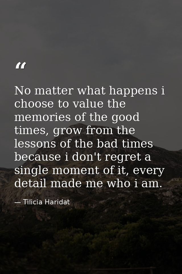 No matter what happens i choose to value the memories of the good times, grow from the lessons of the bad times because  — Tilicia Haridat