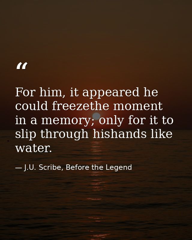 For him, it appeared he could freezethe moment in a memory; only for it to slip through hishands like water. — J.U. Scribe, Before the Legend