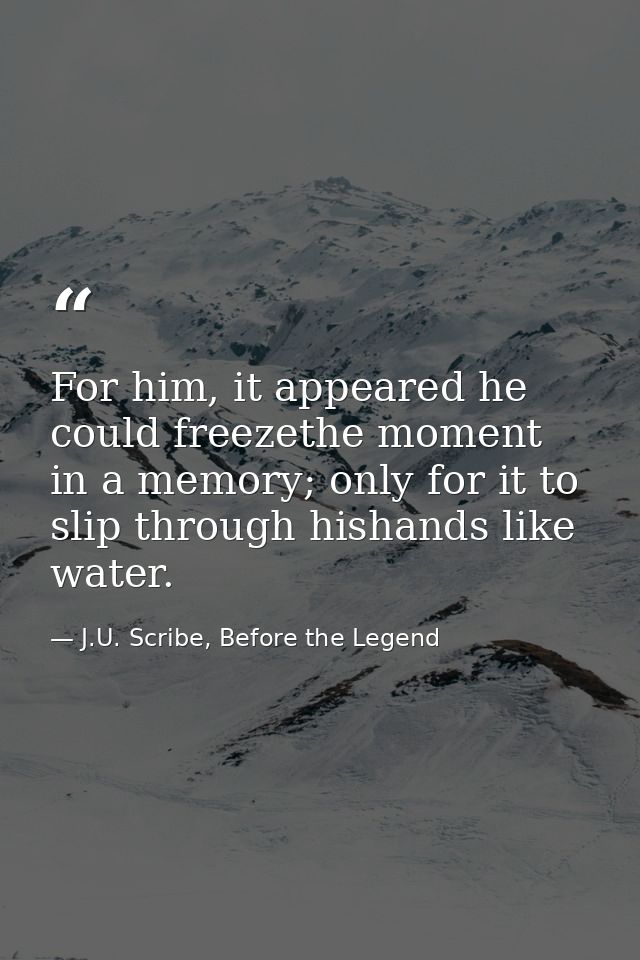For him, it appeared he could freezethe moment in a memory; only for it to slip through hishands like water. — J.U. Scribe, Before the Legend