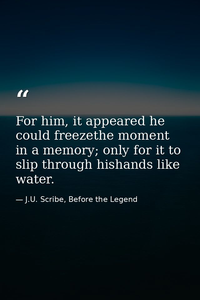 For him, it appeared he could freezethe moment in a memory; only for it to slip through hishands like water. — J.U. Scribe, Before the Legend