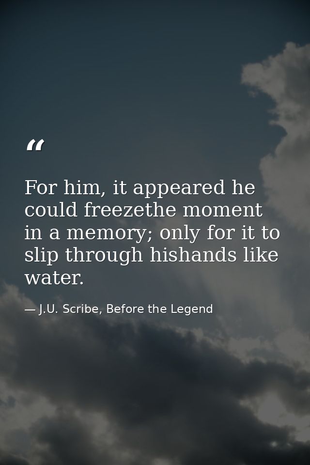 For him, it appeared he could freezethe moment in a memory; only for it to slip through hishands like water. — J.U. Scribe, Before the Legend