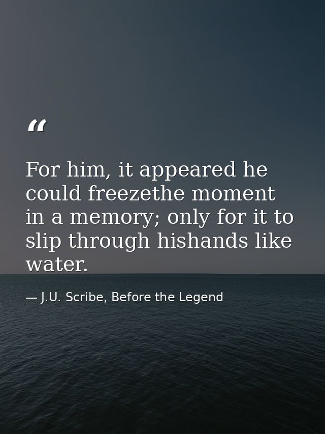 For him, it appeared he could freezethe moment in a memory; only for it to slip through hishands like water. — J.U. Scribe, Before the Legend