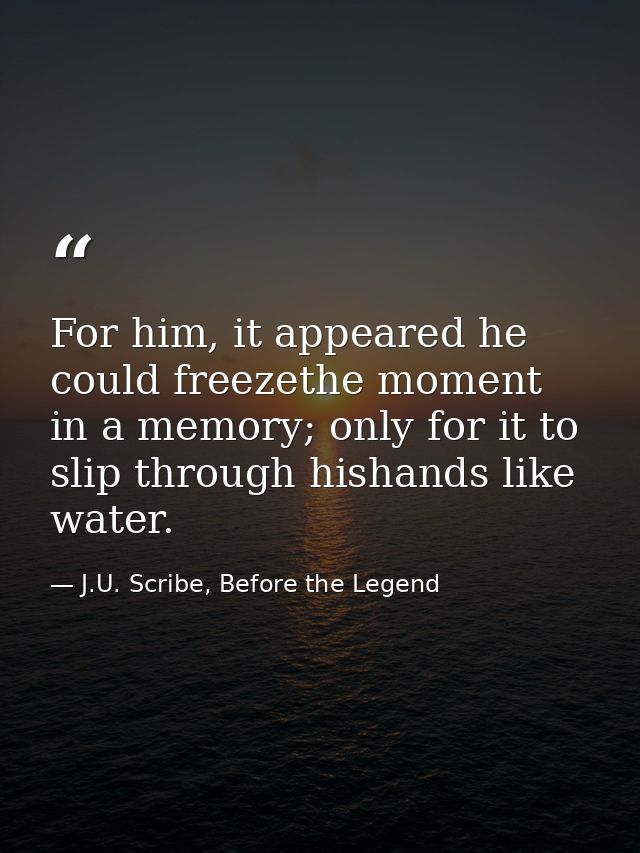 For him, it appeared he could freezethe moment in a memory; only for it to slip through hishands like water. — J.U. Scribe, Before the Legend