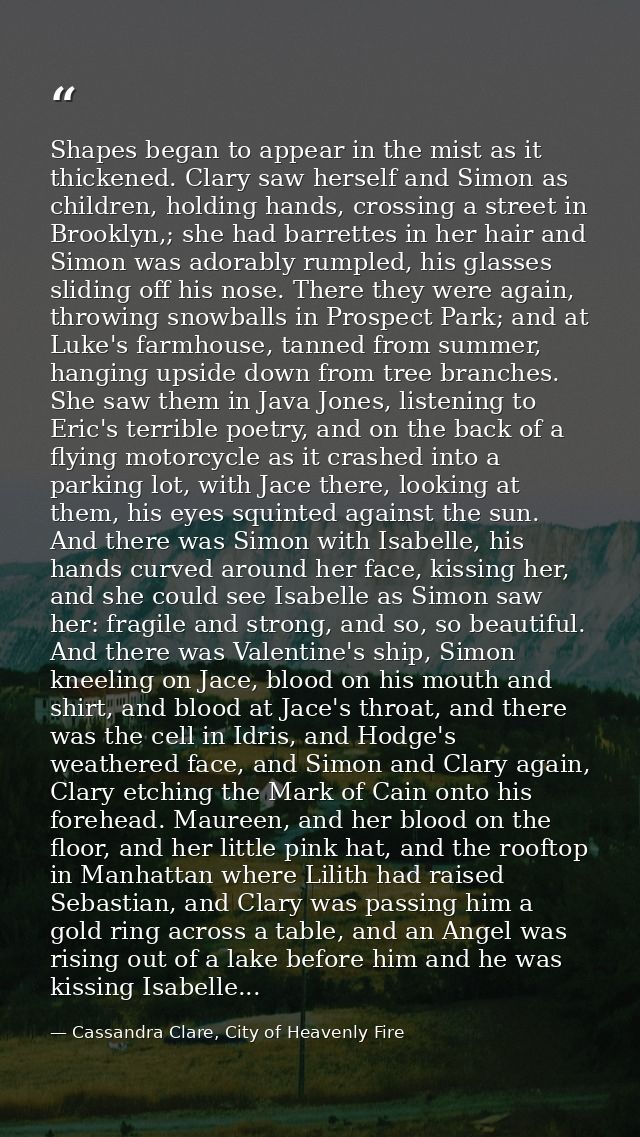 Shapes began to appear in the mist as it thickened. Clary saw herself and Simon as children, holding hands, crossing a s — Cassandra Clare, City of Heavenly Fire