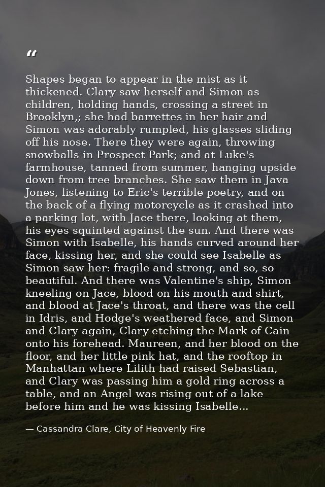 Shapes began to appear in the mist as it thickened. Clary saw herself and Simon as children, holding hands, crossing a s — Cassandra Clare, City of Heavenly Fire