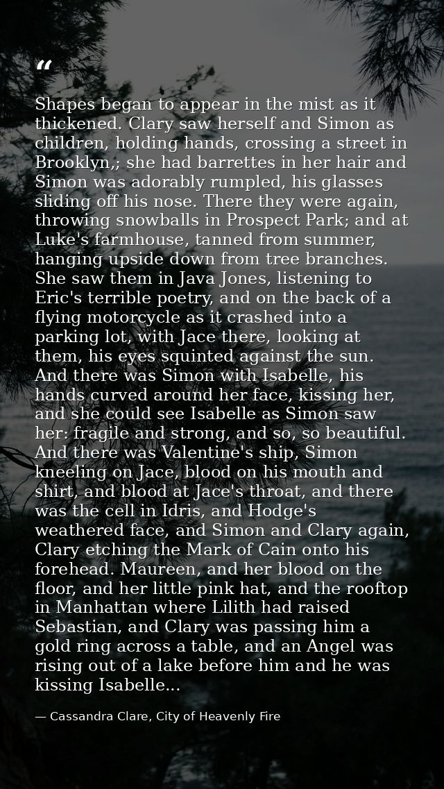 Shapes began to appear in the mist as it thickened. Clary saw herself and Simon as children, holding hands, crossing a s — Cassandra Clare, City of Heavenly Fire