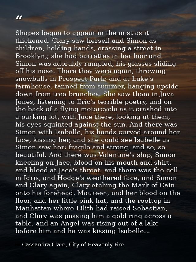 Shapes began to appear in the mist as it thickened. Clary saw herself and Simon as children, holding hands, crossing a s — Cassandra Clare, City of Heavenly Fire