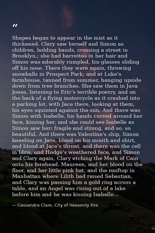 Shapes began to appear in the mist as it thickened. Clary saw herself and Simon as children, holding hands, crossing a s — Cassandra Clare, City of Heavenly Fire