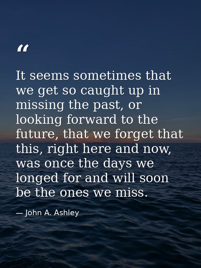 It seems sometimes that we get so caught up in missing the past, or looking forward to the future, that we forget that t — John A. Ashley