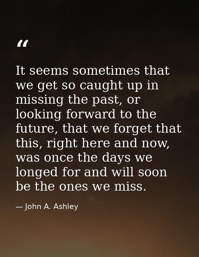 It seems sometimes that we get so caught up in missing the past, or looking forward to the future, that we forget that t — John A. Ashley