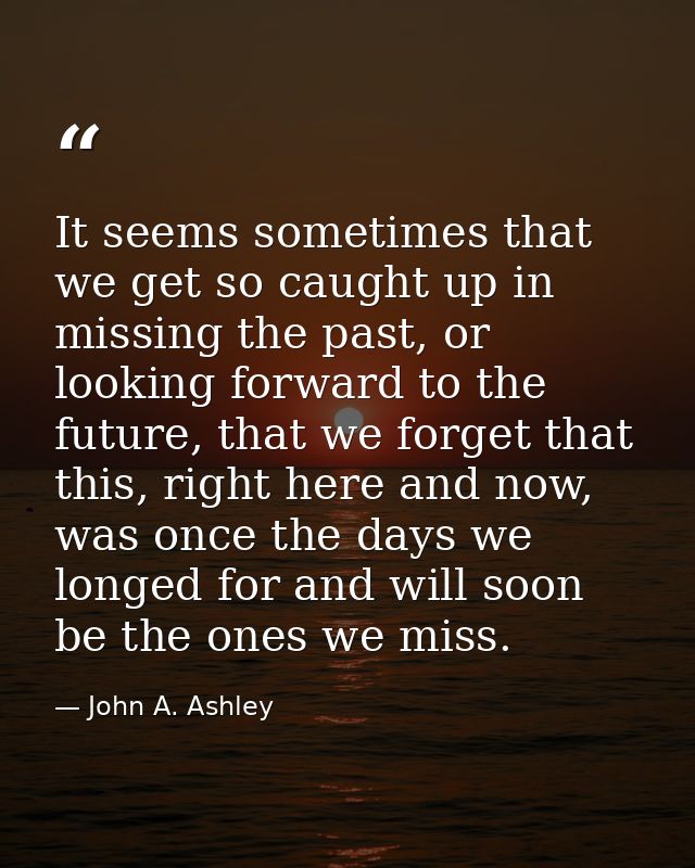 It seems sometimes that we get so caught up in missing the past, or looking forward to the future, that we forget that t — John A. Ashley