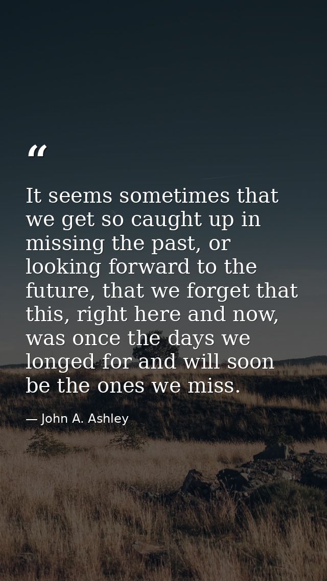 It seems sometimes that we get so caught up in missing the past, or looking forward to the future, that we forget that t — John A. Ashley