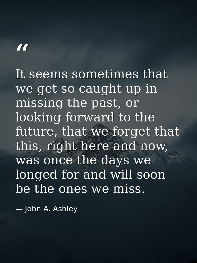 It seems sometimes that we get so caught up in missing the past, or looking forward to the future, that we forget that t — John A. Ashley