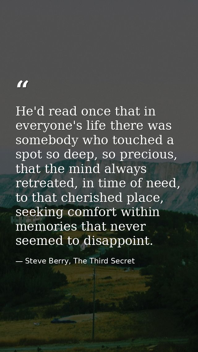 He'd read once that in everyone's life there was somebody who touched a spot so deep, so precious, that the mind always  — Steve Berry, The Third Secret