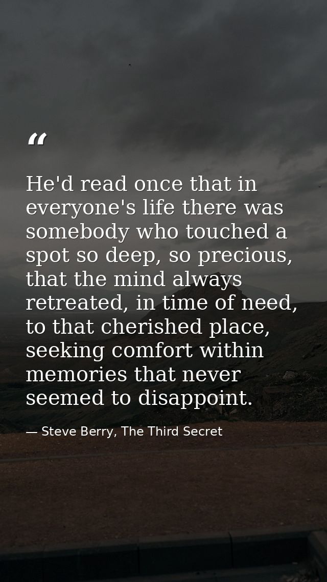 He'd read once that in everyone's life there was somebody who touched a spot so deep, so precious, that the mind always  — Steve Berry, The Third Secret