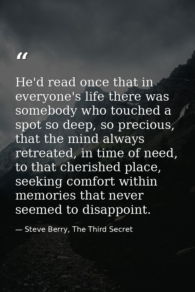 He'd read once that in everyone's life there was somebody who touched a spot so deep, so precious, that the mind always  — Steve Berry, The Third Secret