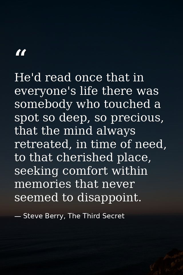 He'd read once that in everyone's life there was somebody who touched a spot so deep, so precious, that the mind always  — Steve Berry, The Third Secret