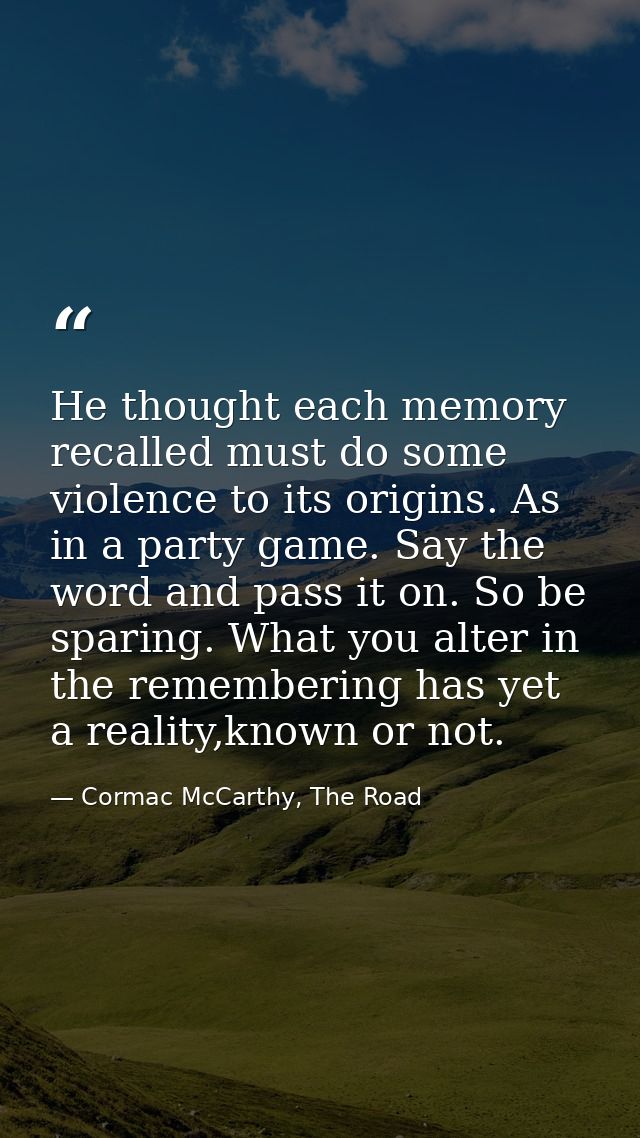 He thought each memory recalled must do some violence to its origins. As in a party game. Say the word and pass it on. S — Cormac McCarthy, The Road