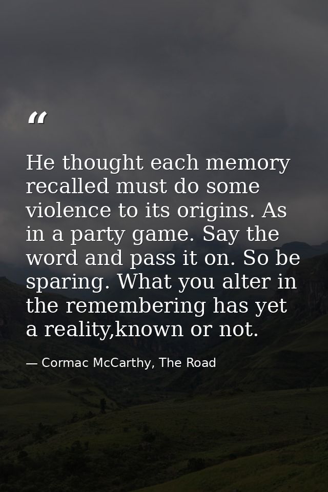 He thought each memory recalled must do some violence to its origins. As in a party game. Say the word and pass it on. S — Cormac McCarthy, The Road