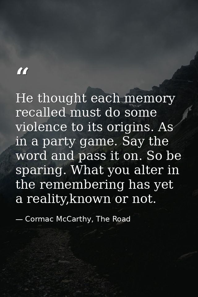 He thought each memory recalled must do some violence to its origins. As in a party game. Say the word and pass it on. S — Cormac McCarthy, The Road