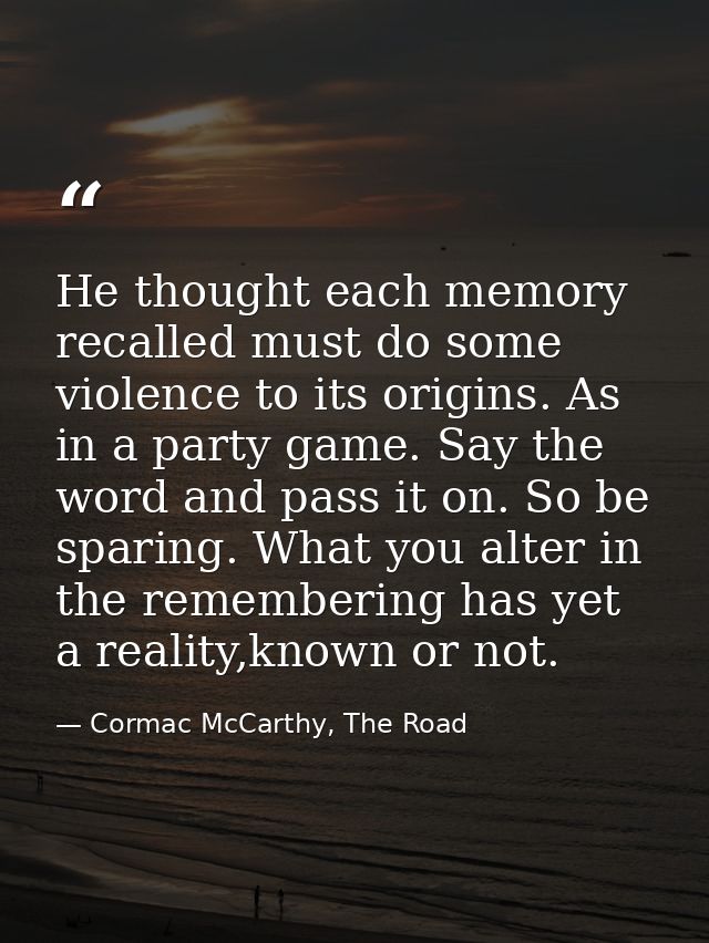 He thought each memory recalled must do some violence to its origins. As in a party game. Say the word and pass it on. S — Cormac McCarthy, The Road