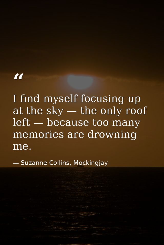 I find myself focusing up at the sky — the only roof left — because too many memories are drowning me. — Suzanne Collins, Mockingjay