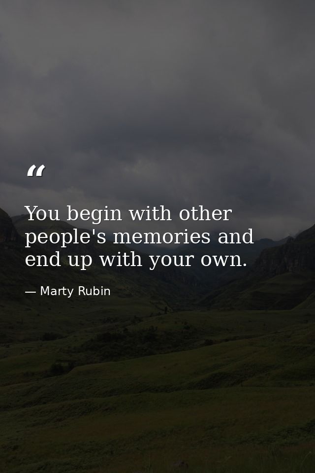 You begin with other people's memories and end up with your own. — Marty Rubin