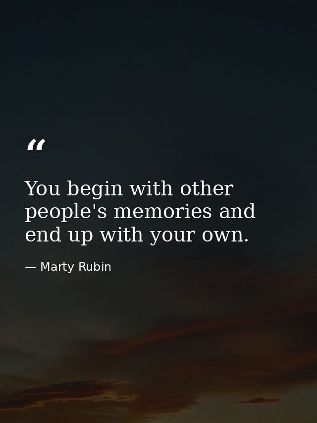 You begin with other people's memories and end up with your own. — Marty Rubin