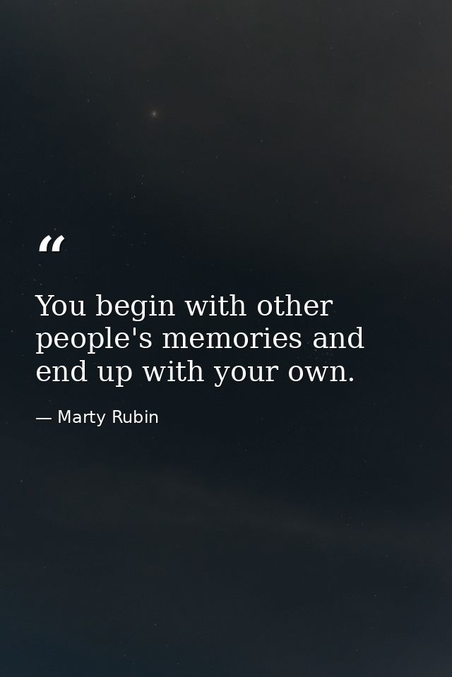 You begin with other people's memories and end up with your own. — Marty Rubin