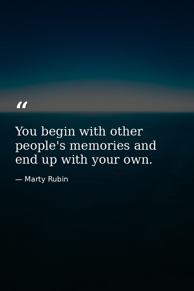 You begin with other people's memories and end up with your own. — Marty Rubin
