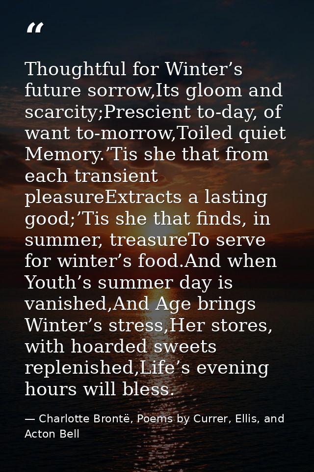 Thoughtful for Winter’s future sorrow,Its gloom and scarcity;Prescient to-day, of want to-morrow,Toiled quiet Memory.’Ti — Charlotte Brontë, Poems by Currer, Ellis, and Acton Bell