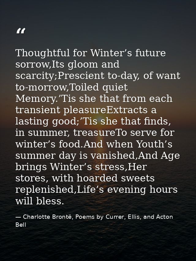 Thoughtful for Winter’s future sorrow,Its gloom and scarcity;Prescient to-day, of want to-morrow,Toiled quiet Memory.’Ti — Charlotte Brontë, Poems by Currer, Ellis, and Acton Bell